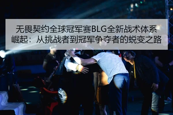 无畏契约全球冠军赛BLG全新战术体系崛起：从挑战者到冠军争夺者的蜕变之路