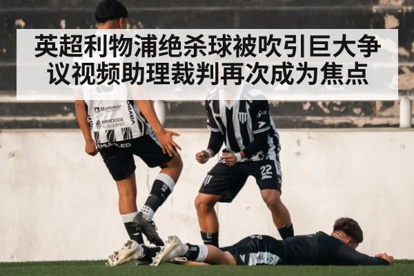 英超利物浦绝杀球被吹引巨大争议视频助理裁判再次成为焦点