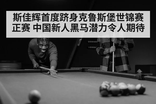 斯佳辉首度跻身克鲁斯堡世锦赛正赛 中国新人黑马潜力令人期待